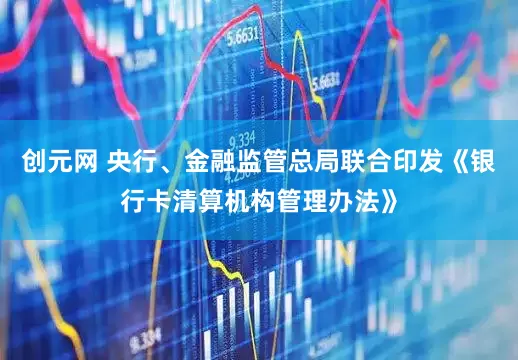 创元网 央行、金融监管总局联合印发《银行卡清算机构管理办法》