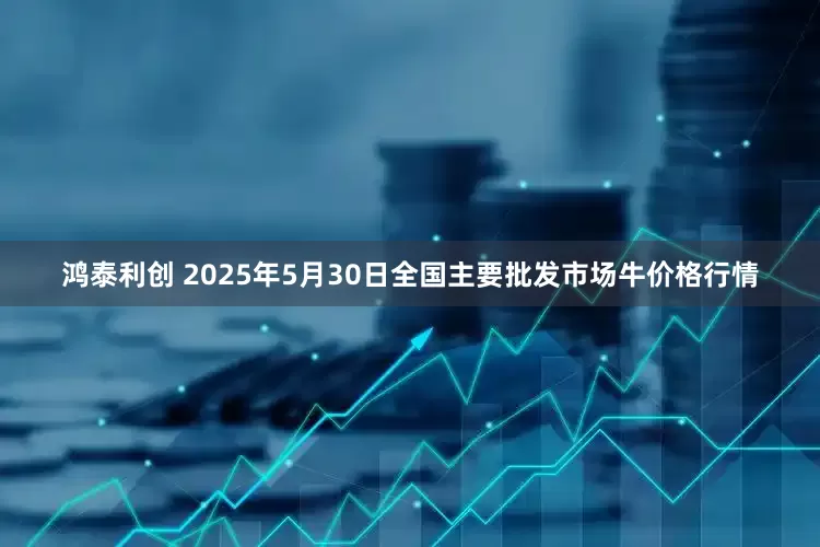 鸿泰利创 2025年5月30日全国主要批发市场牛价格行情