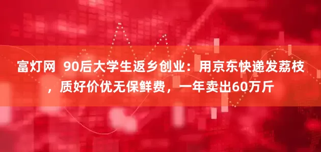 富灯网  90后大学生返乡创业：用京东快递发荔枝，质好价优无保鲜费，一年卖出60万斤
