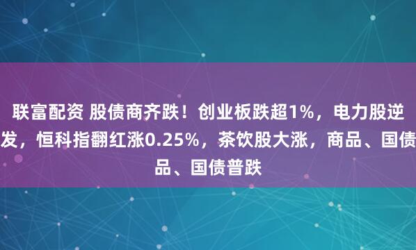 联富配资 股债商齐跌！创业板跌超1%，电力股逆势爆发，恒科指翻红涨0.25%，茶饮股大涨，商品、国债普跌