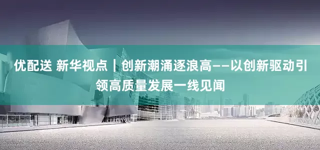 优配送 新华视点｜创新潮涌逐浪高——以创新驱动引领高质量发展一线见闻