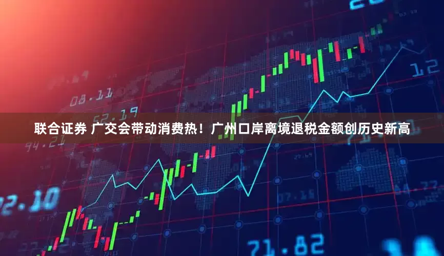 联合证券 广交会带动消费热！广州口岸离境退税金额创历史新高