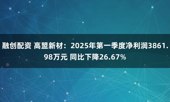 融创配资 高盟新材：2025年第一季度净利润3861.98万元 同比下降26.67%