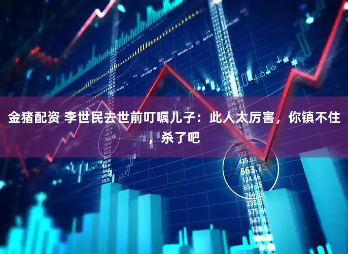 金猪配资 李世民去世前叮嘱儿子：此人太厉害，你镇不住，杀了吧